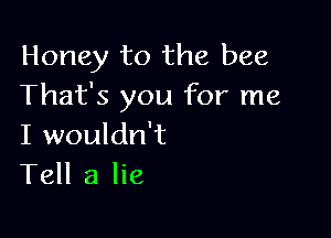 Honey to the bee
That's you for me

I wouldn't
Tell a lie