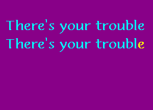 There's your trouble
There's your trouble