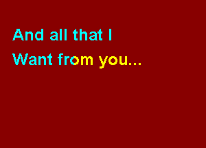 And all that I
Want from you...