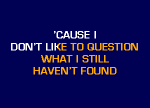 'CAUSE I
DON'T LIKE TO QUESTION
WHAT I STILL
HAVEN'T FOUND