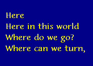 Here
Here in this world

Where do we go?
Where can we turn,