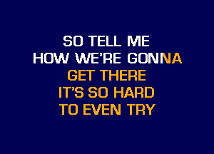 SO TELL ME
HOW WE'RE GONNA
GET THERE

IT'S SO HARD
TO EVEN TRY