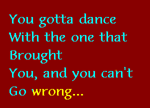 You gotta dance
With the one that

Brought
You, and you can't
Go wrong...