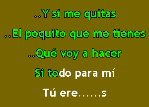 ..Y S'i me quitas

..El poquito que me tienes

Quc voy a hacer
Si todo para mi

Tu ere ...... s