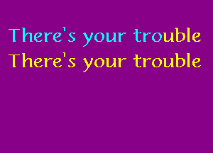 There's your trouble
There's your trouble