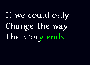 If we could only
Change the way

The story ends