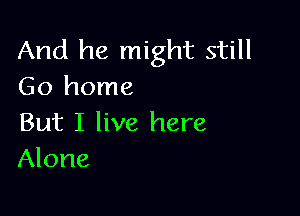 And he might still
Go home

But I live here
Alone