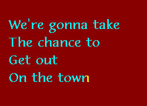 We're gonna take
The chance to

Get out
On the town