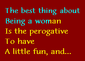 The best thing about
Being a woman
Is the perogative

To have
A little fun, and...