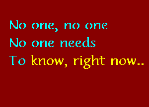 No one, no one
No one needs

To know, right now..