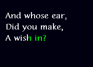 And whose ear,
Did you make,

A wish in?