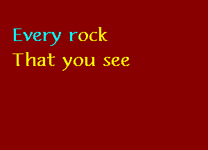 Every rock
That you see