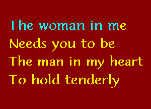 The woman in me
Needs you to be

The man in my heart
To hold tenderly