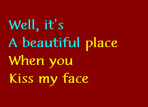 Well, it's
A beautiful place

When you
Kiss my face