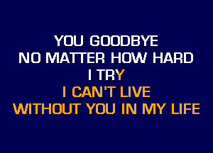 YOU GOODBYE
NO MATTER HOW HARD
I TRY
I CAN'T LIVE
WITHOUT YOU IN MY LIFE