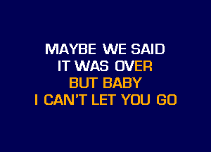 MAYBE WE SAID
IT WAS OVER

BUT BABY
I CAN'T LET YOU GO