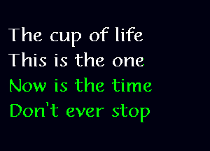 The cup of life
This is the one

Now is the time
Don't ever stop