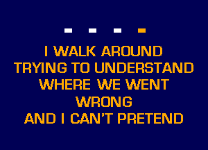 I WALK AROUND
TRYING TO UNDERSTAND
WHERE WE WENT
WRONG
AND I CAN'T PRETEND