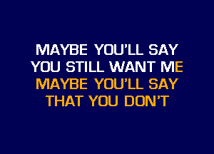 MAYBE YOULL SAY

YOU STILL WANT ME

MAYBE YOULL SAY
THAT YOU DON'T