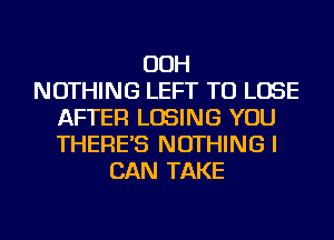 OOH
NOTHING LEFT TO LOSE
AFTER LOSING YOU
THERE'S NOTHING I
CAN TAKE