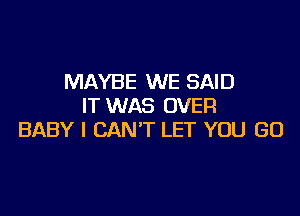 MAYBE WE SAID
IT WAS OVER

BABY I CAN'T LET YOU GO