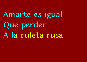 Amarte es igual
Que perder

A la ruleta rusa