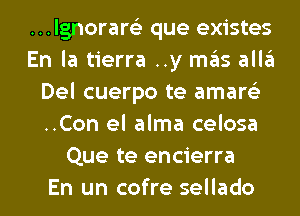 ...lgnorar6'3 que existes
En la tierra ..y mas alla
Del cuerpo te amare'z
..Con el alma celosa
Que te encierra
En un cofre sellado