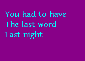 You had to have
The last word

Last night