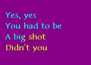 Yes, yes
You had to be

A big shot
Didn't you