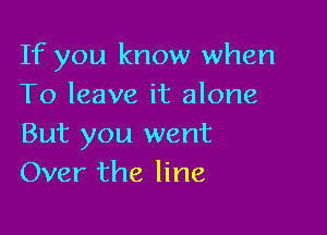 If you know when
To leave it alone

But you went
Over the line