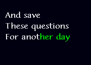 And save
These questions

For another day