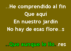 ..He comprendido al fin
Que aqui
En nuestro jardin

No hay de esas flore..s

..Que aunque le llo..res