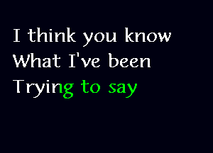 I think you know
What I've been

Trying to say