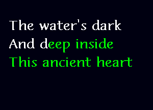 The water's dark
And deep inside

This ancient heart