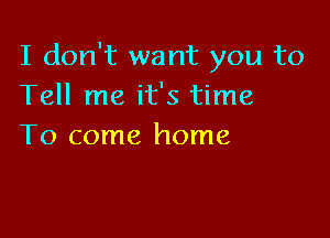 I don't want you to
Tell me it's time

To come home