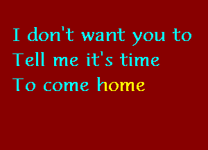 I don't want you to
Tell me it's time

To come home