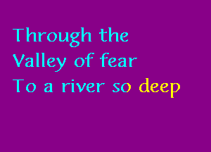 Through the
Valley of fear

To a river so deep