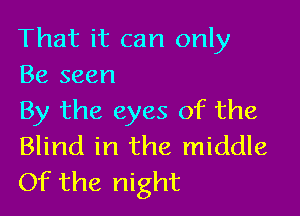 That it can only
Be seen

By the eyes of the
Blind in the middle
Of the night