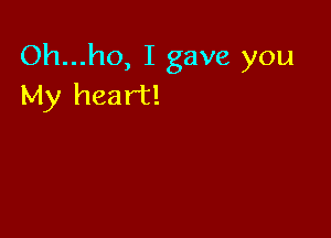Oh...ho, I gave you
My heart!