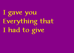 I gave you
Everything that

I had to give