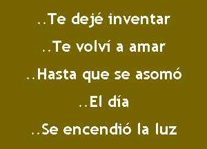 ..Te dek inventar

..Te volvi a amar
..Hasta que se asom6

..EI dia

..Se encendic') la luz