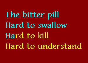 The bitter pill
Hard to swallow

Hard to kill
Hard to understand