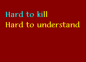 Hard to kill
Hard to understand