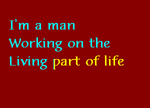 I'm a man
Working on the

Living part of life