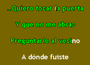 ..Qu1'ero tocar la puerta

Y que no me abras
Preguntarle al vecino

A ddnde fuiste