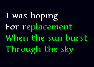 I was hoping
For replacement

When the sun burst
Through the sky