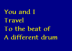 You and I
Travel

To the beat of
A different drum