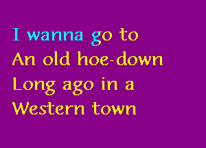 I wanna go to
An old hoe-down

Long ago in a
Western town