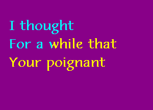 Ithought
For a while that

Your poignant