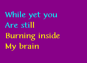 While yet you
Are still

Burning inside
My brain